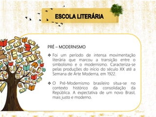PRÉ – MODERNISMO
 Foi um período de intensa movimentação
literária que marcou a transição entre o
simbolismo e o modernismo. Caracteriza-se
pelas produções do início do século XX até a
Semana de Arte Moderna, em 1922.
 O Pré-Modernismo brasileiro situa-se no
contexto histórico da consolidação da
República. A expectativa de um novo Brasil,
mais justo e moderno.
 