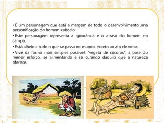 • É um personagem que está a margem de todo o desenvolvimento,uma
personificação do homem caboclo.
• Este personagem representa a ignorância e o atraso do homem no
campo.
• Está alheio a tudo o que se passa no mundo, exceto ao ato de votar.
• Vive da forma mais simples possível, “vegeta de cócoras”, a base do
menor esforço, se alimentando e se curando daquilo que a natureza
oferece.
 