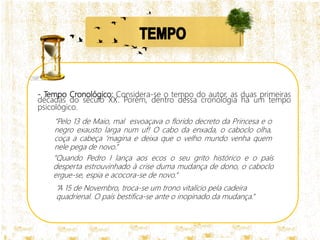 - Tempo Cronológico: Considera-se o tempo do autor, as duas primeiras
décadas do século XX. Porém, dentro dessa cronologia há um tempo
psicológico.
“Pelo 13 de Maio, mal esvoaçava o florido decreto da Princesa e o
negro exausto larga num uf! O cabo da enxada, o caboclo olha,
coça a cabeça ‘magina e deixa que o velho mundo venha quem
nele pega de novo.”
“A 15 de Novembro, troca-se um trono vitalício pela cadeira
quadrienal. O país bestifica-se ante o inopinado da mudança.”
“Quando Pedro I lança aos ecos o seu grito histórico e o país
desperta estrouvinhado à crise duma mudança de dono, o caboclo
ergue-se, espia e acocora-se de novo.“
 