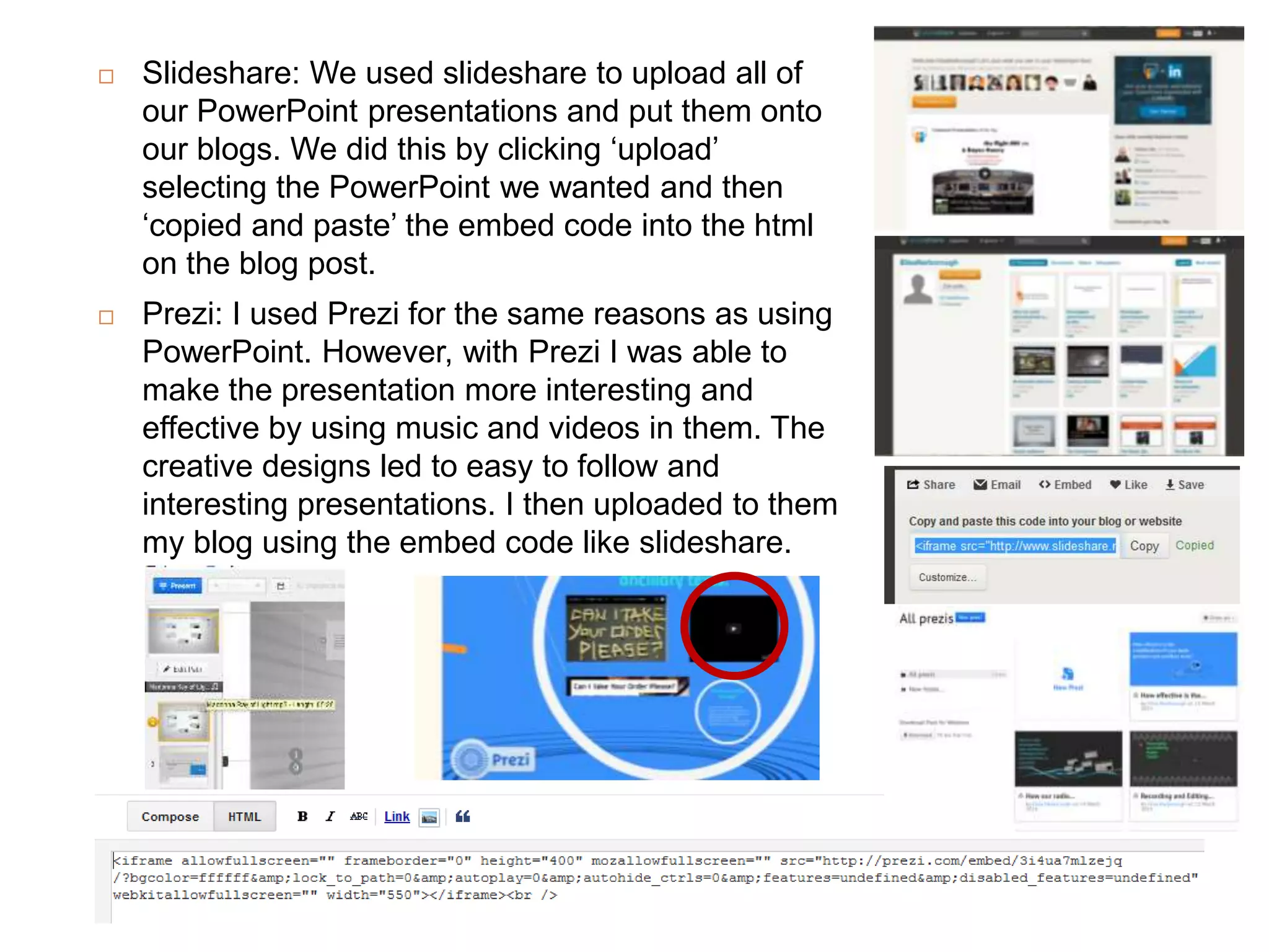  Slideshare: We used slideshare to upload all of
our PowerPoint presentations and put them onto
our blogs. We did this by clicking ‘upload’
selecting the PowerPoint we wanted and then
‘copied and paste’ the embed code into the html
on the blog post.
 Prezi: I used Prezi for the same reasons as using
PowerPoint. However, with Prezi I was able to
make the presentation more interesting and
effective by using music and videos in them. The
creative designs led to easy to follow and
interesting presentations. I then uploaded to them
my blog using the embed code like slideshare.
 