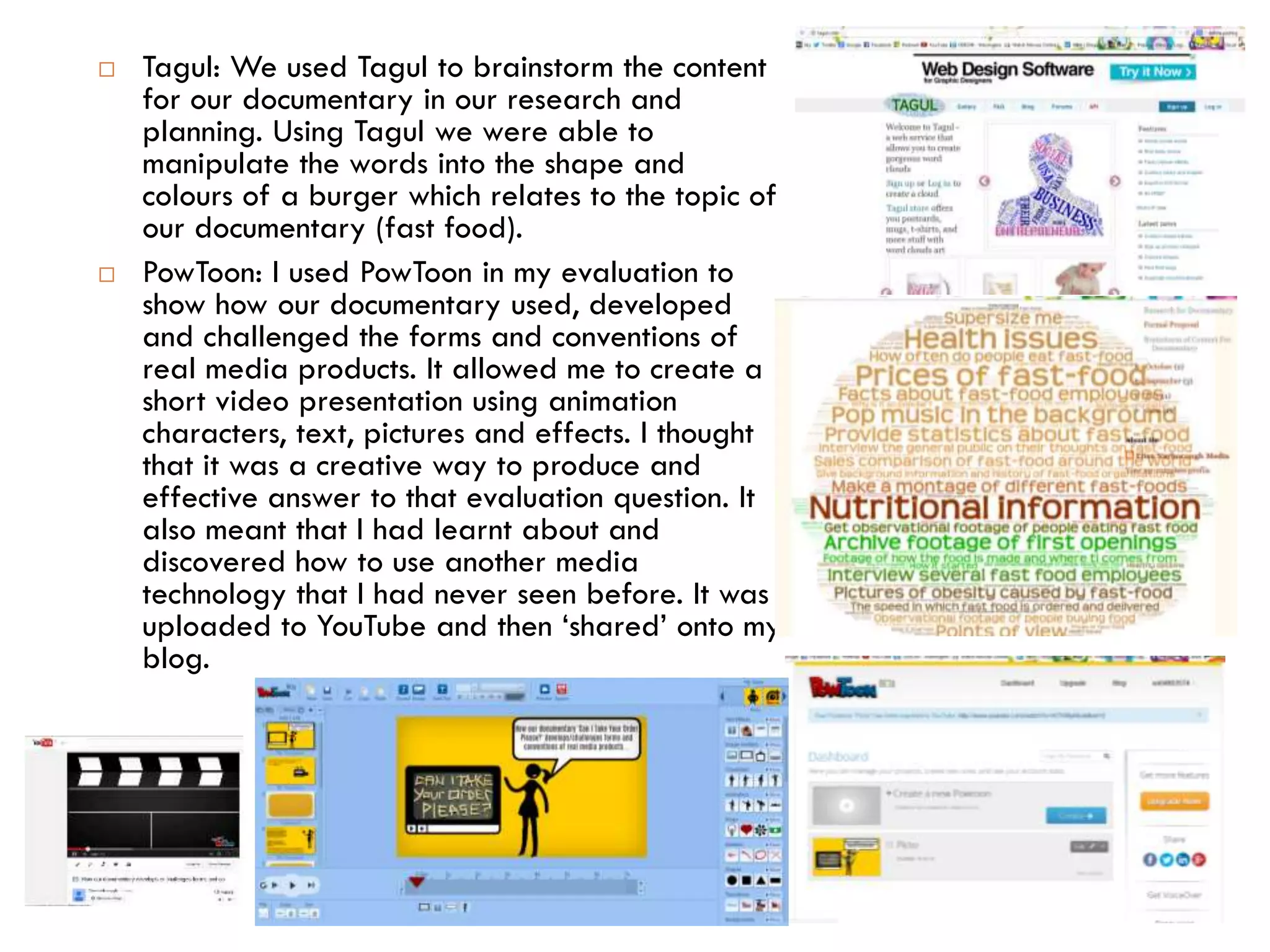  Tagul: We used Tagul to brainstorm the content
for our documentary in our research and
planning. Using Tagul we were able to
manipulate the words into the shape and
colours of a burger which relates to the topic of
our documentary (fast food).
 PowToon: I used PowToon in my evaluation to
show how our documentary used, developed
and challenged the forms and conventions of
real media products. It allowed me to create a
short video presentation using animation
characters, text, pictures and effects. I thought
that it was a creative way to produce and
effective answer to that evaluation question. It
also meant that I had learnt about and
discovered how to use another media
technology that I had never seen before. It was
uploaded to YouTube and then ‘shared’ onto my
blog.
 