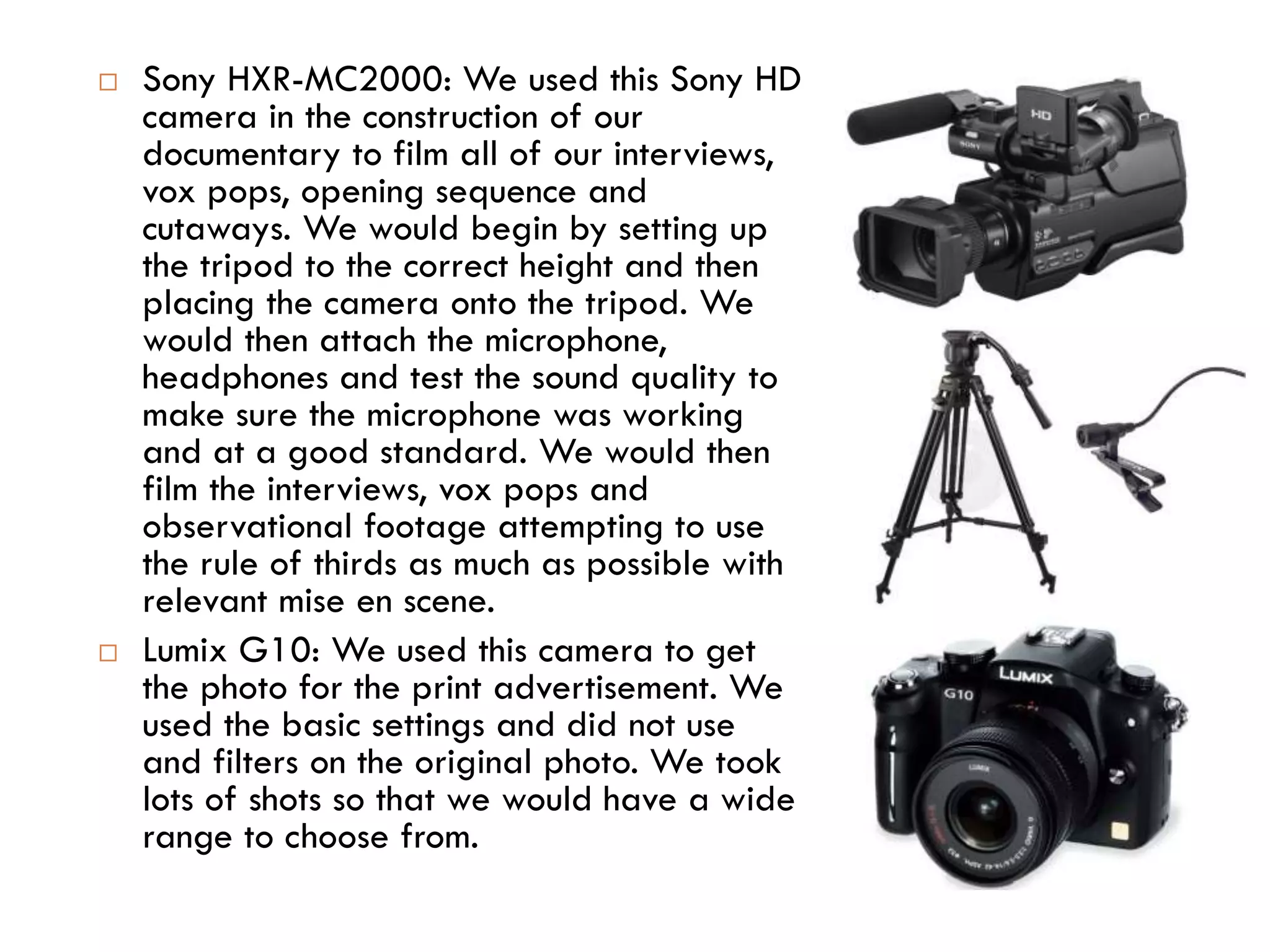  Sony HXR-MC2000: We used this Sony HD
camera in the construction of our
documentary to film all of our interviews,
vox pops, opening sequence and
cutaways. We would begin by setting up
the tripod to the correct height and then
placing the camera onto the tripod. We
would then attach the microphone,
headphones and test the sound quality to
make sure the microphone was working
and at a good standard. We would then
film the interviews, vox pops and
observational footage attempting to use
the rule of thirds as much as possible with
relevant mise en scene.
 Lumix G10: We used this camera to get
the photo for the print advertisement. We
used the basic settings and did not use
and filters on the original photo. We took
lots of shots so that we would have a wide
range to choose from.
 