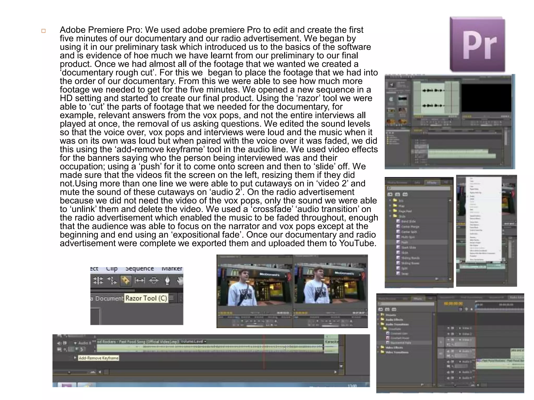  Adobe Premiere Pro: We used adobe premiere Pro to edit and create the first
five minutes of our documentary and our radio advertisement. We began by
using it in our preliminary task which introduced us to the basics of the software
and is evidence of hoe much we have learnt from our preliminary to our final
product. Once we had almost all of the footage that we wanted we created a
‘documentary rough cut’. For this we began to place the footage that we had into
the order of our documentary. From this we were able to see how much more
footage we needed to get for the five minutes. We opened a new sequence in a
HD setting and started to create our final product. Using the ‘razor’ tool we were
able to ‘cut’ the parts of footage that we needed for the documentary, for
example, relevant answers from the vox pops, and not the entire interviews all
played at once, the removal of us asking questions. We edited the sound levels
so that the voice over, vox pops and interviews were loud and the music when it
was on its own was loud but when paired with the voice over it was faded, we did
this using the ‘add-remove keyframe’ tool in the audio line. We used video effects
for the banners saying who the person being interviewed was and their
occupation; using a ‘push’ for it to come onto screen and then to ‘slide’ off. We
made sure that the videos fit the screen on the left, resizing them if they did
not.Using more than one line we were able to put cutaways on in ‘video 2’ and
mute the sound of these cutaways on ‘audio 2’. On the radio advertisement
because we did not need the video of the vox pops, only the sound we were able
to ‘unlink’ them and delete the video. We used a ‘crossfade’ ‘audio transition’ on
the radio advertisement which enabled the music to be faded throughout, enough
that the audience was able to focus on the narrator and vox pops except at the
beginning and end using an ‘expositional fade’. Once our documentary and radio
advertisement were complete we exported them and uploaded them to YouTube.
 