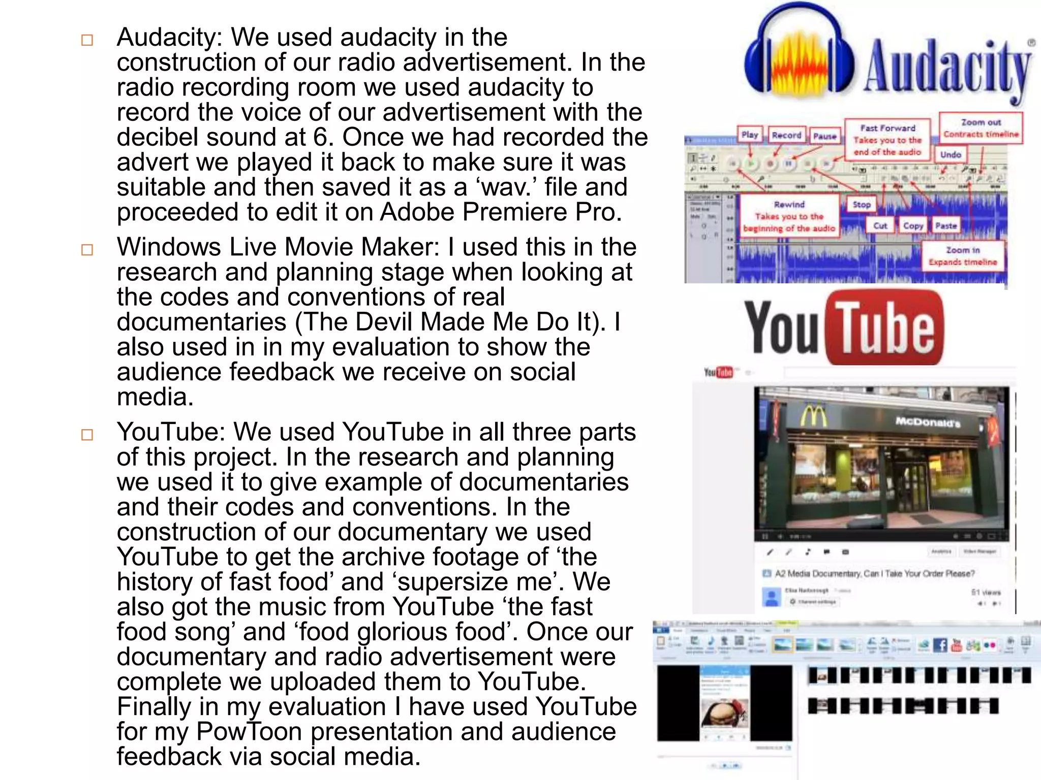  Audacity: We used audacity in the
construction of our radio advertisement. In the
radio recording room we used audacity to
record the voice of our advertisement with the
decibel sound at 6. Once we had recorded the
advert we played it back to make sure it was
suitable and then saved it as a ‘wav.’ file and
proceeded to edit it on Adobe Premiere Pro.
 Windows Live Movie Maker: I used this in the
research and planning stage when looking at
the codes and conventions of real
documentaries (The Devil Made Me Do It). I
also used in in my evaluation to show the
audience feedback we receive on social
media.
 YouTube: We used YouTube in all three parts
of this project. In the research and planning
we used it to give example of documentaries
and their codes and conventions. In the
construction of our documentary we used
YouTube to get the archive footage of ‘the
history of fast food’ and ‘supersize me’. We
also got the music from YouTube ‘the fast
food song’ and ‘food glorious food’. Once our
documentary and radio advertisement were
complete we uploaded them to YouTube.
Finally in my evaluation I have used YouTube
for my PowToon presentation and audience
feedback via social media.
 