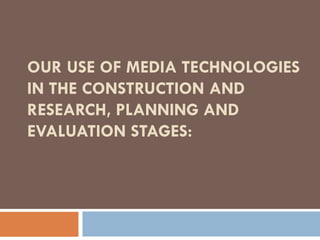 OUR USE OF MEDIA TECHNOLOGIES
IN THE CONSTRUCTION AND
RESEARCH, PLANNING AND
EVALUATION STAGES:
 