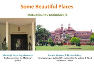 BUILDINGS AND MONUMENTS
Some Beautiful Places
Maharaja Fateh Singh Museum
It is housed within the Maharaja's
palace
Baroda Museum & Picture Gallery
The museum was built in 1894 to resemble the Victoria & Albert
Museum of London
 