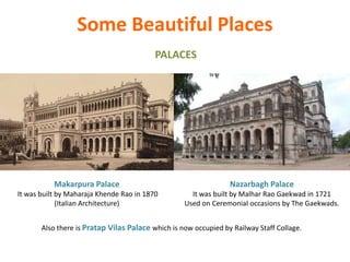 Some Beautiful Places
PALACES
Nazarbagh Palace
It was built by Malhar Rao Gaekwad in 1721
Used on Ceremonial occasions by The Gaekwads.
Also there is Pratap Vilas Palace which is now occupied by Railway Staff Collage.
Makarpura Palace
It was built by Maharaja Khende Rao in 1870
(Italian Architecture)
 