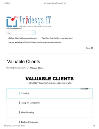 4/19/2018 Our Valuable Clients | Pridesys IT Ltd
http://pridesys.com/valuable-clients/ 1/5
VALUABLE CLIENTS
LET'S MEET SOME OF OUR VALUABLE CLIENTS
(http://pridesys.com)
InfoZone (http://pridesys.com/infozone) App Store (http://pridesys.com/app-store)
How can we help you? (http://pridesys.com/have-someone-contact-me)
Menu 
Valuable Clients
Home (http://pridesys.com) ⁄ Valuable Clients
Overview
Group Of Companies
Manufacturing
Trading Companies

Translate »
 