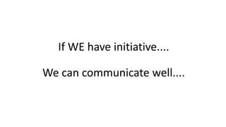 If WE have initiative....
We can communicate well....
 