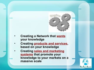 Creating a Network that  wants  your knowledge Creating  products and services , based on your knowledge  Creating  sales and marketing systems  that promote your knowledge to your markets on a massive scale 