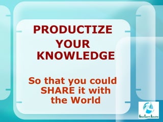 PRODUCTIZE YOUR KNOWLEDGE So that you could SHARE it with the World 