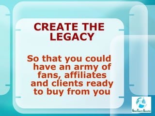 CREATE THE LEGACY So that you could have an army of fans, affiliates and clients ready to buy from you 