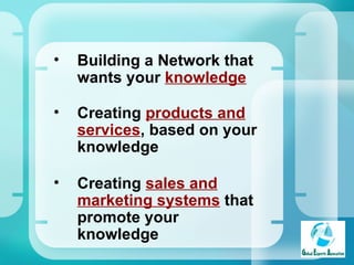Building a Network that wants your  knowledge Creating  products and services , based on your knowledge   Creating  sales and marketing systems  that promote your knowledge 