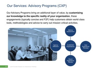 Our Services: Advisory Programs (CXP)
 Our Advisory Programs bring an additional layer of value, by customizing
 our knowledge to the specific reality of your organization, these
 engagements (typically concise and F2F) help customers obtain world class
 tools, methodologies and advice to carry out mission critical activities.

                                                                             Metrics
                                                                           Assessment




                                                                Agency     Customer        User
                                                               Selection   Experience   Experience
                                                                                         Reviews




                                                                             Brand
                                                                           Experience
                                                                            Review


11   © 2010 Forrester Research, Inc. Reproduction Prohibited
 