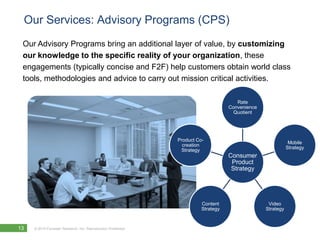 Our Services: Advisory Programs (CPS)
 Our Advisory Programs bring an additional layer of value, by customizing
 our knowledge to the specific reality of your organization, these
 engagements (typically concise and F2F) help customers obtain world class
 tools, methodologies and advice to carry out mission critical activities.

                                                                                       Rate
                                                                                    Convenience
                                                                                      Quotient




                                                               Product Co-
                                                                                                              Mobile
                                                                 creation
                                                                                                             Strategy
                                                                Strategy
                                                                                    Consumer
                                                                                     Product
                                                                                     Strategy




                                                                         Content                   Video
                                                                         Strategy                 Strategy


13   © 2010 Forrester Research, Inc. Reproduction Prohibited
 