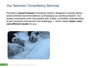 Our Services: Consultancy Services

 Forrester's research-based Consulting model is designed to quickly deliver
 action-oriented recommendations by leveraging our existing research. Our
 analyst consultants enter into projects with a deep, immediate understanding
 of your business environment and challenges — which means faster, more
 cost-efficient results for you.




16   © 2010 Forrester Research, Inc. Reproduction Prohibited
 