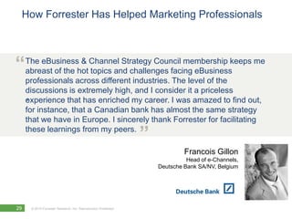 How Forrester Has Helped Marketing Professionals



“    The eBusiness & Channel Strategy Council membership keeps me
     abreast of the hot topics and challenges facing eBusiness
     professionals across different industries. The level of the
     discussions is extremely high, and I consider it a priceless
     .
     experience that has enriched my career. I was amazed to find out,
     for instance, that a Canadian bank has almost the same strategy
     that we have in Europe. I sincerely thank Forrester for facilitating
     these learnings from my peers.
                                                                ”
                                                                             Francois Gillon
                                                                              Head of e-Channels,
                                                                    Deutsche Bank SA/NV, Belgium




29    © 2010 Forrester Research, Inc. Reproduction Prohibited
 