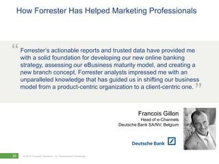 How Forrester Has Helped Marketing Professionals




“ Forrester’s actionable reports and trusted new onlineprovided me
  with a solid foundation for developing our
                                             data have
                                                        banking
      strategy, assessing our eBusiness maturity model, and creating a
     .new branch concept. Forrester analysts impressed me with an
      unparalleled knowledge that has guided us in shifting our business
      model from a product-centric organization to a client-centric one.
                                                                                               ”
                                                                         Francois Gillon
                                                                          Head of e-Channels
                                                                Deutsche Bank SA/NV, Belgium




30    © 2010 Forrester Research, Inc. Reproduction Prohibited
 