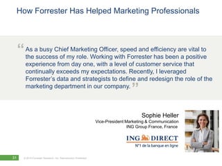 How Forrester Has Helped Marketing Professionals




     “ As asuccess of my role. Working with Forresterefficiency arepositive
       the
            busy Chief Marketing Officer, speed and
                                                      has been a
                                                                    vital to

        experience from day one, with a level of customer service that
        continually exceeds my expectations. Recently, I leveraged
        Forrester’s data and strategists to define and redesign the role of the
        marketing department in our company.
                                                                                  ”
                                                                                       Sophie Heller
                                                                 Vice-President Marketing & Communication
                                                                                 ING Group France, France




31     © 2010 Forrester Research, Inc. Reproduction Prohibited
 