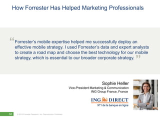 How Forrester Has Helped Marketing Professionals




“Forrester’s mobile expertise helped me successfully deploy an
 effective mobile strategy. I used Forrester’s data and expert analysts
     to create a road map and choose the best technology for our mobile
     strategy, which is essential to our broader corporate strategy.
                                                                                                           ”

                                                                                      Sophie Heller
                                                                Vice-President Marketing & Communication
                                                                                ING Group France, France




32    © 2010 Forrester Research, Inc. Reproduction Prohibited
 