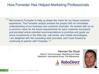 How Forrester Has Helped Marketing Professionals



“    We turned to Forrester to help us shape the vision for our future customer
     experience. The Forrester analyst entered the project with an immediate
     understanding of our business and customer channels. He worked with us on
     a common vision for the future requirements for each customer touchpoint
     and provided action-oriented recommendations to prioritize and guide our
     future investments in the Web site, call center, and mobile technologies.
     I am delighted with the consulting work provided, and I look forward to
     continuing to partner with Forrester.
                                                                         ”
     .
                                                                                   Hermen De Groot
                                                                Head of Communication, Marketing and Sales
                                                              Rabobank International Group, The Netherlands




33       © 2010 Forrester Research, Inc. Reproduction Prohibited
 