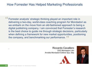 How Forrester Has Helped Marketing Professionals



“ Forrester analysts’ strategic thinking playedprogram for Mondadori as
  delivering a two-day, world-class coaching
                                                an important role in

     we embark on the move from an old-fashioned approach to being a
     digital publishing company. I am convinced that Forrester’s research
     is the best choice to guide me through strategic decisions, particularly
     when defining a framework for new market opportunities, positioning
     the company, and benchmarking our performance.
                                                                                             ”
     .                                                                      Riccardo Cavallero
                                                                                CEO Mondadori Libri
                                                                   Arnoldo Mondadori Editore Spa, Italy




35       © 2010 Forrester Research, Inc. Reproduction Prohibited
 