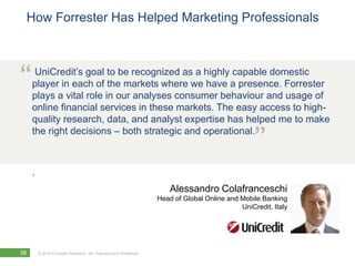 How Forrester Has Helped Marketing Professionals



“player in each of to be recognized aswehighlyacapable domestic
 UniCredit’s goal
                   the markets where
                                       a
                                         have presence. Forrester
     plays a vital role in our analyses consumer behaviour and usage of
     online financial services in these markets. The easy access to high-
     quality research, data, and analyst expertise has helped me to make
     the right decisions – both strategic and operational.
                                                                                                  ”
     .
                                                                       Alessandro Colafranceschi
                                                                   Head of Global Online and Mobile Banking
                                                                                             UniCredit, Italy




38       © 2010 Forrester Research, Inc. Reproduction Prohibited
 