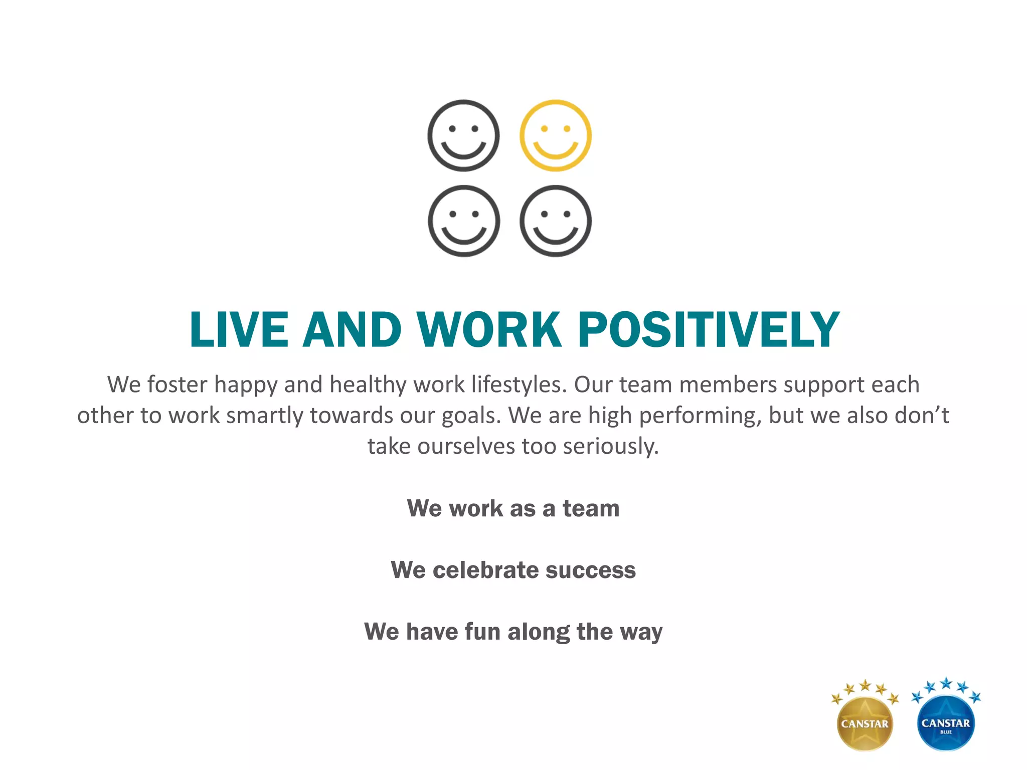 LIVE AND WORK POSITIVELY
We foster happy and healthy work lifestyles. Our team members support each
other to work smartly towards our goals. We are high performing, but we also don’t
take ourselves too seriously.
We work as a team
We celebrate success
We have fun along the way
 