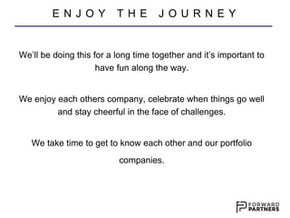 We’ll be doing this for a long time together and it’s important to
have fun along the way.
We enjoy each others company, celebrate when things go well
and stay cheerful in the face of challenges.
We take time to get to know each other and our portfolio
companies.
E N J O Y T H E J O U R N E Y
 