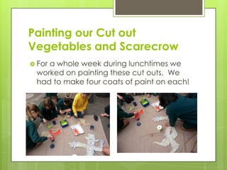 Painting our Cut out
Vegetables and Scarecrow
 For a whole week during lunchtimes we
worked on painting these cut outs. We
had to make four coats of paint on each!
 