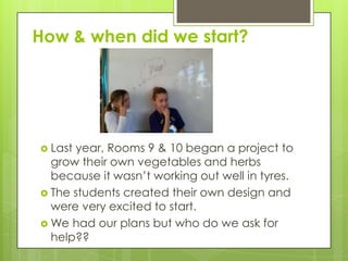How & when did we start?
 Last year, Rooms 9 & 10 began a project to
grow their own vegetables and herbs
because it wasn’t working out well in tyres.
 The students created their own design and
were very excited to start.
 We had our plans but who do we ask for
help??
 
