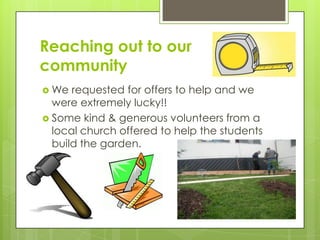 Reaching out to our
community
 We requested for offers to help and we
were extremely lucky!!
 Some kind & generous volunteers from a
local church offered to help the students
build the garden.
 