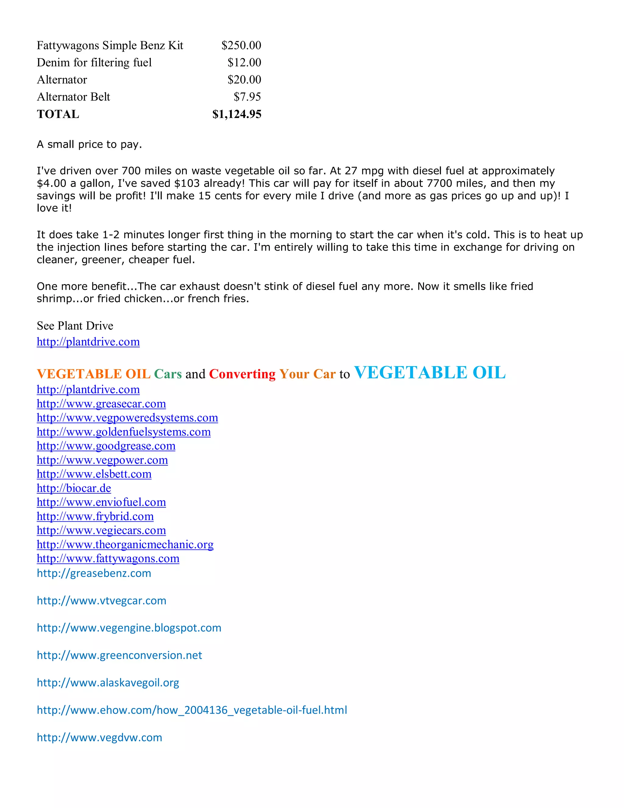 Fattywagons Simple Benz Kit         $250.00
Denim for filtering fuel              $12.00
Alternator                            $20.00
Alternator Belt                        $7.95
TOTAL                              $1,124.95

A small price to pay.

I've driven over 700 miles on waste vegetable oil so far. At 27 mpg with diesel fuel at approximately
$4.00 a gallon, I've saved $103 already! This car will pay for itself in about 7700 miles, and then my
savings will be profit! I'll make 15 cents for every mile I drive (and more as gas prices go up and up)! I
love it!

It does take 1-2 minutes longer first thing in the morning to start the car when it's cold. This is to heat up
the injection lines before starting the car. I'm entirely willing to take this time in exchange for driving on
cleaner, greener, cheaper fuel.

One more benefit...The car exhaust doesn't stink of diesel fuel any more. Now it smells like fried
shrimp...or fried chicken...or french fries.

See Plant Drive
http://plantdrive.com

VEGETABLE OIL Cars and Converting Your Car to VEGETABLE                                OIL
http://plantdrive.com
http://www.greasecar.com
http://www.vegpoweredsystems.com
http://www.goldenfuelsystems.com
http://www.goodgrease.com
http://www.vegpower.com
http://www.elsbett.com
http://biocar.de
http://www.enviofuel.com
http://www.frybrid.com
http://www.vegiecars.com
http://www.theorganicmechanic.org
http://www.fattywagons.com
http://greasebenz.com

http://www.vtvegcar.com

http://www.vegengine.blogspot.com

http://www.greenconversion.net

http://www.alaskavegoil.org

http://www.ehow.com/how_2004136_vegetable-oil-fuel.html

http://www.vegdvw.com
 