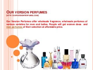 OUR VERSION PERFUMES
(HTTP://OURVERSIONPERFUMES.COM)
Our Version Perfumes offer wholesale fragrance, wholesale perfumes of
various varieties for men and ladies. People wilI get women deos and
men perfumes of their selection at affordable price.
 