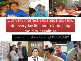 Our very interactions shape us: How
do everyday life and relationship
mold our realities
Josefino Tulabing Larena,CPS,CPE,MPA
 
