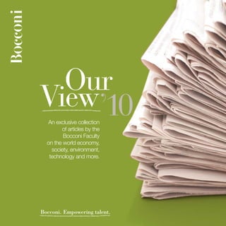 Our
View’10
  An exclusive collection
        of articles by the
         Bocconi Faculty
  on the world economy,
    society, environment,
   technology and more.




Bocconi. Empowering talent.
 