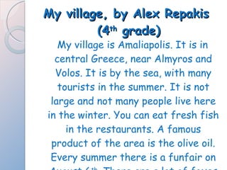 My village, by Alex Repakis  (4 th  grade) My village is Amaliapolis. It is in central Greece, near Almyros and Volos. It is by the sea, with many tourists in the summer. It is not large and not many people live here in the winter. You can eat fresh fish in the restaurants. A famous product of the area is the olive oil. Every summer there is a funfair on August 6 th . There are a lot of foxes and snakes here.  