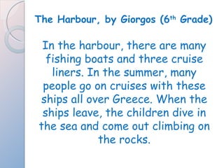 The Harbour, by Giorgos (6 th  Grade) In the harbour, there are many fishing boats and three cruise liners. In the summer, many people go on cruises with these ships all over Greece. When the ships leave, the children dive in the sea and come out climbing on the rocks. 