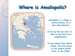 Where is Amaliapolis? Amaliapolis is a village in central Greece. It is also called Mitzela. It lies by the sea and it is built in the form of an amphitheatre. It was named after Queen Amalia, the first queen of the modern Greek state, in the 1840s. 