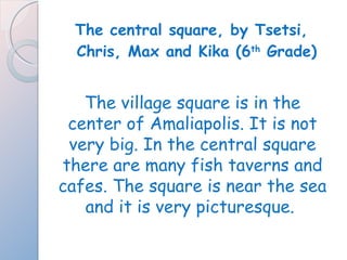 The central square, by Tsetsi, Chris, Max and Kika (6 th  Grade) The village square is in the center of Amaliapolis. It is not very big. In the central square there are many fish taverns and cafes. The square is near the sea and it is very picturesque.  