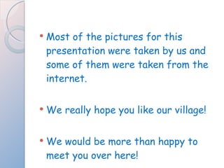Most of the pictures for this presentation were taken by us and some of them were taken from the internet. We really hope you like our village! We would be more than happy to meet you over here! 