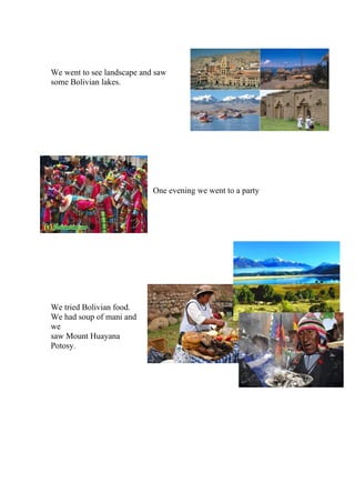 We went to see landscape and saw
some Bolivian lakes.
One evening we went to a party
We tried Bolivian food.
We had soup of mani and
we
saw Mount Huayana
Potosy.