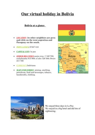 Our virtual holiday in Bolivia

            Bolivia at a glance



•   LOCATION: its other neighbors are peru
    and chile on the west argentina and
    Paraguay on the south.

•   POPULATION: 9`947`418

•   CAPITAL CITY: la paz

•   OTHER BIG CITIES:santa cruz, 1`168`700;
    cochabamba 815`800; el alto 728`500; Oruro
    211`700

•   CURRENCY:boliviano

•   MAIN INDUSTRIES: mining, smelting,
    petroleum, food and beverages, tobacco,
    handicrafts, clothing.




                                    We stayed three days in La Paz.
                                    We stayed in a big hotel and did lots of
                                    sightseeing.
 