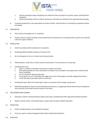 1.      Examine openings for glass and glazing units; determine they are proper size; plumb; square; and level before
                   installation.
           2.      Verify that openings conform to details; dimensions and tolerances indicated on the approved shop drawings.

      B.   If substrate preparation is the responsibility of another installer, notify Architect of unsatisfactory preparation before
           proceeding.

3.2   PREPARATION

      A.   Clean surfaces thoroughly prior to installation.

      B.   Prepare surfaces using the methods recommended by the manufacturer for achieving the best result for the substrate
           under the project conditions.

3.3   INSTALLATION

      A.   Install in accordance with manufacturer's instructions.

      B.   Set glazing without bending, twisting, or forcing of units.

      C.   Do not allow glass to rest on or contact any framing member.



      D.   Patterned Glass: Install units in interior partitions with pattern in same direction in all openings.

      E.   Insulating Glass Units:
           1.      Glaze in compliance with glass manufacturer's written instructions.
           2.      When glazing gaskets are used, they shall be of sufficient size and depth to cover glass seal or metal channel
                   frame completely.
           3.      Do not use putty or glazing compounds.
           4.      Do not grind, nip, cut, or otherwise alter edges and corners of fused glass units after shipping from factory.
           5.      Install with tape or gunnable sealant in wood sash.

      F.   Fire Resistant Glass: Other fire resistant glass: Glaze in accordance with UL design requirements.

      G.   Bullet Resisting Material: Glaze as recommended by manufacturer, using glazing material which will permit expansion
           and contraction of the bullet resistive material in the frame.

3.4   REPLACEMENT AND CLEANING

      A.   Clean glass surfaces removing temporary labels, paint spots, and defacement after approval by Resident Architect.

      B.   Replace cracked, broken, and imperfect glass, or glass which has been installed improperly.

3.5   PROTECTION

      A.   Protect installed products until completion of project.

      B.   Touch-up, repair or replace damaged products before Substantial Completion.

3.6   SCHEDULES
 
