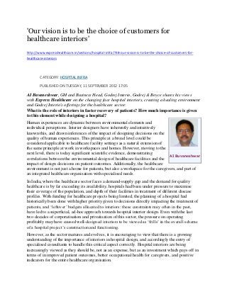 'Our vision is to be the choice of customers for
healthcare interiors'
http://www.expresshealthcare.in/sections/hospital-infra/738-our-vision-is-to-be-the-choice-of-customers-for-
healthcare-interiors




        CATEGORY: HOSPITAL INFRA

        PUBLISHED ON TUESDAY, 11 SEPTEMBER 2012 17:05

AI Buvaneshwar, GM and Business Head, Godrej Interio, Godrej & Boyce shares his views
with Express Healthcare on the changing face hospital interiors, creating a healing environment
and Godrej Interio's offerings for the healthcare sector.
What is the role of interiors in faster recovery of patients? How much importance is given
to this element while designing a hospital?
Human experiences are dynamic between environmental elements and
individual perceptions. Interior designers have inherently and intuitively
known this, and drawn inferences of the impact of designing decisions on the
quality of human experiences. This principle at a broad level could be
considered applicable to healthcare facility settings as a natural extension of
the same principle at work in workspaces and homes. However, moving to the
next level, there is today significant scientific evidence, demonstrating
                                                                                 AI Buvaneshwar
correlations between the environmental design of healthcare facilities and the
impact of design decisions on patient outcomes. Additionally, the healthcare
environment is not just a home for patients, but also a workspace for the caregivers, and part of
an integrated healthcare organisation with specialised needs.
In India, where the healthcare sector faces a demand-supply gap and the demand for quality
healthcare is by far exceeding its availability, hospitals had been under pressure to maximise
their coverage of the population, and depth of their facilities in treatment of different disease
profiles. With funding for healthcare projects being limited, the planning of a hospital had
historically been done with higher priority given to decisions directly impacting the treatment of
patients, and „leftover‟ budgets allocated to interiors: these constraints may often in the past,
have led to a superficial, ad-hoc approach towards hospital interior design. Even with the last
two decades of corporatisation and privatisation of this sector, the pressure on operating
profitably may have caused well-designed interiors to be viewed as „frills‟ in the overall scheme
of a hospital project‟s construction and functioning.
However, as the sector matures and evolves, it is encouraging to view that there is a growing
understanding of the importance of interiors in hospital design, and accordingly the entry of
specialised consultants to handle this critical aspect correctly. Hospital interiors are being
increasingly viewed as they should be, not as an expense, but as an investment which pays off in
terms of in improved patient outcomes, better occupational health for caregivers, and positive
indicators for the entire healthcare organisation.
 
