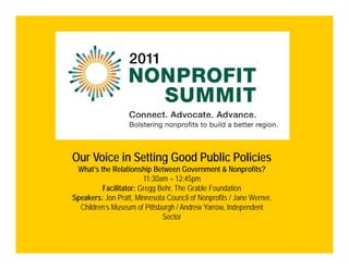 Our Voice in Setting Good Public Policies
 What’s the Relationship Between Government & Nonprofits?
                       11:30am – 12:45pm
         Facilitator: Gregg B h Th G bl F d ti
         F ilit t G         Behr, The Grable Foundation
Speakers: Jon Pratt, Minnesota Council of Nonprofits / Jane Werner,
  Children’s Museum of Pittsburgh / Andrew Yarrow, Independent
                             Sector
 