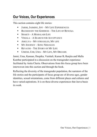 Our Voices, Our Experiences | 1
Our Voices, Our Experiences
This section contains eight life stories:
▪ JARMI, JASMINE, JOY – MY LIFE EXPERIENCES
▪ BLESSED BY THE GODDESS – THE LIFE OF RENUKA
▪ SHAKTI – A MARALADI LIFE
▪ VIMALA – A SEARCH FOR ACCEPTANCE
▪ AMULYA – MY STRUGGLES, MY LIFE
▪ MY JOURNEY – SONU NIRANJAN
▪ REVATHI – THE STORY OF MY LIFE
▪ UMESH, UMI, UMA – MY LIFE, MY DREAMS
Jarmi, Uma, Kannan, Deepika, Vaishali, Kumar B, Ranjita and Mallu
Kumbar participated in a discussion on the transgender experience
facilitated by Anita Cheria. Observations from this focus group have been
interwoven into this section and through the book.
Reflecting the diversity of the transgender population, the narrators of the
life stories and the participants of focus group are of diverse ages, gender
identities, sexual orientations, come from different places and cultures and
have varied aspirations. It is on these diverse experiences that Jeeva bases
its work.
 