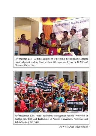 Our Voices, Our Experiences | 87
10th
October 2018: A panel discussion welcoming the landmark Supreme
Court judgment reading down section 377 organised by Jeeva, KSMF and
Dharwad University.
22nd December 2018: Protest against the Transgender Persons (Protection of
Rights) Bill, 2018 and Trafficking of Persons (Prevention, Protection and
Rehabilitation) Bill, 2018.
 