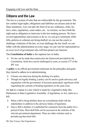 Engaging with Law and the State
90 | Our Voices, Our Experiences
Citizens and the Law
The law is a system of rules that are enforceable by the government. The
law confers legal rights, obligations and liabilities on citizens and on the
State machinery. Law can take the form of an act, ordinance, order, by-
laws, rules, regulations, court orders, etc. As citizens, we have both the
right and an obligation to intervene in the law-making process. We have
several opportunities and avenues to do so: we can give comments while
bills, policies or schemes are being drafted; we can use the courts to
challenge violations of the law, or even challenge the law itself; we can
lobby with the administration at every stage; we can vote for representatives
at every level of government who will best protect our interests.
The Constitution of India is the supreme law in India.
➢ No law can be made that contravenes the framework provided by the
Constitution. Such laws can be challenged in court, as section 377 of the
IPC was.
A policy is an official government statement on the principles and goals
they intend to adhere to in administrating.
➢ Citizens can intervene during the drafting of a policy.
➢ Though not legally binding, a policy can be used to guide advocacy and
negotiation with the government. It becomes particularly significant while
negotiating the contents of binding legislation on the same issue.
An Act or a statute is a law which is made by a legislative body like
Parliament or State Legislative Assembly. A legislation, or Act, starts as a
bill.
➢ When a bill is being drafted, there are consultations held with the
stakeholders in addition to the advisory bodies of legislature.
➢ Once a Bill is drafted, it is published for comments from the public for a
period of time. Most draft bills can be accessed on the websites of the
relevant government department. There are other websites such as
prsindia.org that track bills.
 