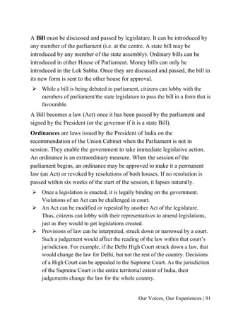 Our Voices, Our Experiences | 91
A Bill must be discussed and passed by legislature. It can be introduced by
any member of the parliament (i.e. at the centre. A state bill may be
introduced by any member of the state assembly). Ordinary bills can be
introduced in either House of Parliament. Money bills can only be
introduced in the Lok Sabha. Once they are discussed and passed, the bill in
its new form is sent to the other house for approval.
➢ While a bill is being debated in parliament, citizens can lobby with the
members of parliament/the state legislature to pass the bill in a form that is
favourable.
A Bill becomes a law (Act) once it has been passed by the parliament and
signed by the President (or the governor if it is a state Bill).
Ordinances are laws issued by the President of India on the
recommendation of the Union Cabinet when the Parliament is not in
session. They enable the government to take immediate legislative action.
An ordinance is an extraordinary measure. When the session of the
parliament begins, an ordinance may be approved to make it a permanent
law (an Act) or revoked by resolutions of both houses. If no resolution is
passed within six weeks of the start of the session, it lapses naturally.
➢ Once a legislation is enacted, it is legally binding on the government.
Violations of an Act can be challenged in court.
➢ An Act can be modified or repealed by another Act of the legislature.
Thus, citizens can lobby with their representatives to amend legislations,
just as they would to get legislations created.
➢ Provisions of law can be interpreted, struck down or narrowed by a court.
Such a judgement would affect the reading of the law within that court’s
jurisdiction. For example, if the Delhi High Court struck down a law, that
would change the law for Delhi, but not the rest of the country. Decisions
of a High Court can be appealed to the Supreme Court. As the jurisdiction
of the Supreme Court is the entire territorial extent of India, their
judgements change the law for the whole country.
 